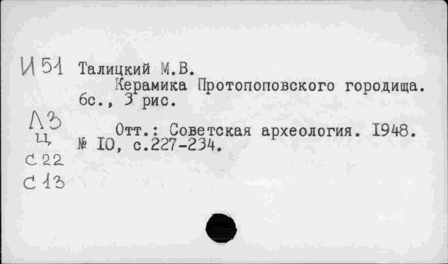 ﻿им
лъ
ч
С 22.
Талицкий М.В.
Керамика Протопоповского городища. 6с., 3 рис.
Отт.: Советская археология. 1948. № 10, с.227-234.
